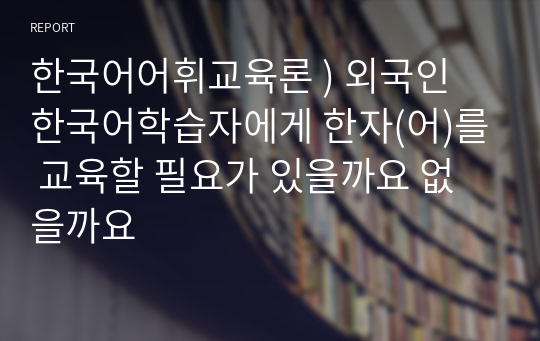 한국어어휘교육론 ) 외국인 한국어학습자에게 한자(어)를 교육할 필요가 있을까요 없을까요