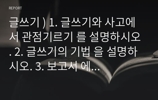 글쓰기 ) 1. 글쓰기와 사고에서 관점기르기 를 설명하시오. 2. 글쓰기의 기법 을 설명하시오. 3. 보고서 에 대하여 설명하시오.