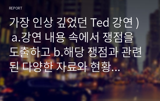 가장 인상 깊었던 Ted 강연 ) a.강연 내용 속에서 쟁점을 도출하고 b.해당 쟁점과 관련된 다양한 자료와 현황을 제시하고 c.그 주제에 대한 자신의 의견을 체계적으로 정리한다.