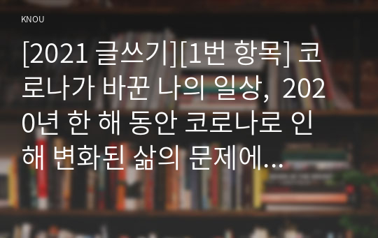 [2021 글쓰기][1번 항목] 코로나가 바꾼 나의 일상,  2020년 한 해 동안 코로나로 인해 변화된 삶의 문제에 대해 자신의 경우를 예로 들어 서술하고 이후의 삶에 대한 생각을 쓰시오.