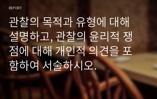 관찰의 목적과 유형에 대해 설명하고, 관찰의 윤리적 쟁점에 대해 개인적 의견을 포함하여 서술하시오.