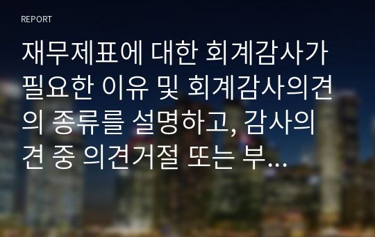 재무제표에 대한 회계감사가 필요한 이유 및 회계감사의견의 종류를 설명하고, 감사의견 중 의견거절 또는 부적정의견이 제시된 사례를 찾아 1가지만 제시하시오.