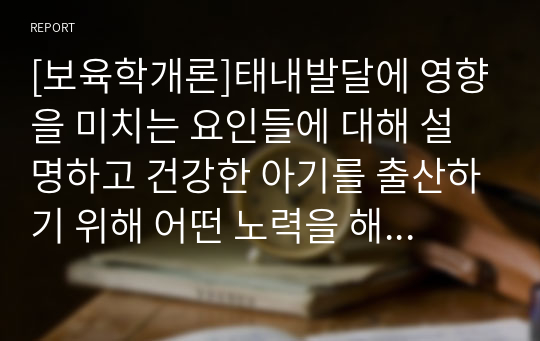 [보육학개론]태내발달에 영향을 미치는 요인들에 대해 설명하고 건강한 아기를 출산하기 위해 어떤 노력을 해야 하는지에 대해 기술하시오