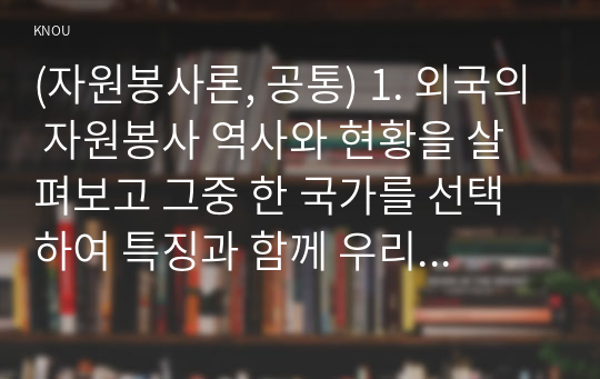 (자원봉사론, 공통) 1. 외국의 자원봉사 역사와 현황을 살펴보고 그중 한 국가를 선택하여 특징과 함께 우리가 시사받을 수 있는 점을 기술해 보십시오. 2. 코로나 현상으로 인해 자원활동이 더 필요한 집단과 대상은 어떤 부분이 있을지 생각해 보고 우리가 할 수 있는 봉사활동 방안에 대해 구체적으로 기술해 보십시오.