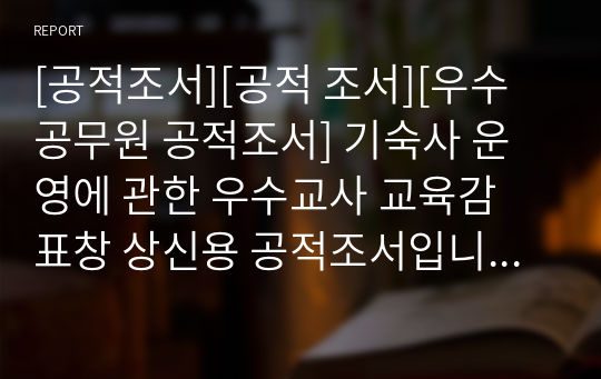 [공적조서][공적 조서][우수공무원 공적조서] 기숙사 운영에 관한 우수교사 교육감 표창 상신용 공적조서입니다. 모두 A4용지 5쪽으로 되어있습니다. 내용이 일목요연하게 잘 정리되어 있어 공적조서 쓰기가 정말 죽기보다 귀찮고 막막하신 분들이 보시면 큰 도움이 될 것입니다. 몇 가지 개인정보만 수정하여 사용하시면 됩니다.