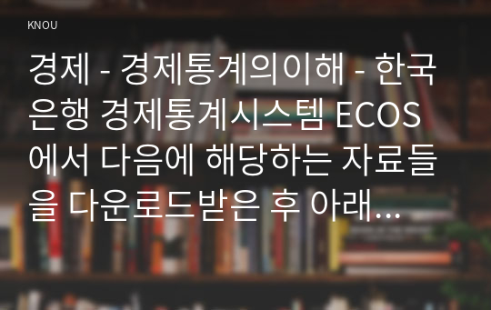 경제 - 경제통계의이해 - 한국은행 경제통계시스템 ECOS에서 다음에 해당하는 자료들을 다운로드받은 후 아래의 물음에 답하시오