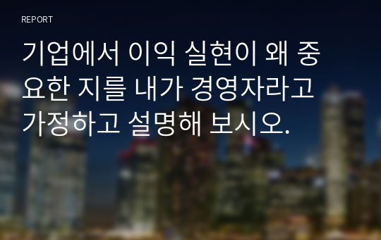 기업에서 이익 실현이 왜 중요한 지를 내가 경영자라고 가정하고 설명해 보시오.