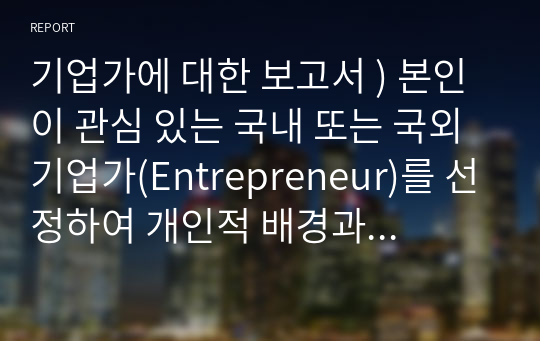 기업가에 대한 보고서 ) 본인이 관심 있는 국내 또는 국외 기업가(Entrepreneur)를 선정하여 개인적 배경과 업적에 연결시키거나 기존 이론과 연계하여 자신의 의견이나 느낀 점,배운 점을 제시