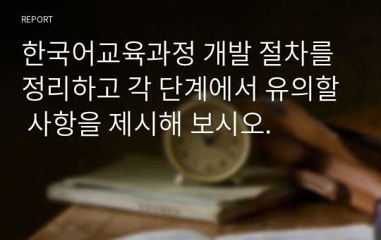 한국어교육과정 개발 절차를 정리하고 각 단계에서 유의할 사항을 제시해 보시오.