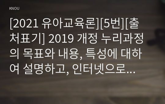 [2021 유아교육론][5번][출처표기] 2019 개정 누리과정의 목표와 내용, 특성에 대하여 설명하고, 인터넷으로 방문한 유아교육기관에서 2019 개정 누리과정 실행에서 교사의 역할에 대하여 서술하시오.