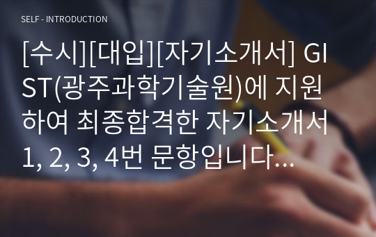 [수시][대입][자기소개서] GIST(광주과학기술원)에 지원하여 최종합격한 자기소개서 1, 2, 3, 4번 문항입니다. GIST(광주과학기술원)에 입학하기 위해 노력한 흔적들이 손에 잡힐 정도로 잘 기술되어 입학사정관들을 감동시킨 작품입니다.