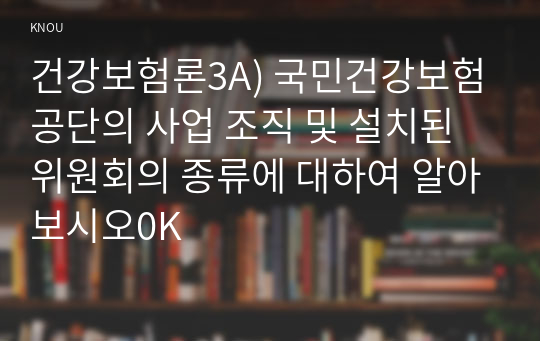 건강보험론3A) 국민건강보험공단의 사업 조직 및 설치된 위원회의 종류에 대하여 알아보시오0K