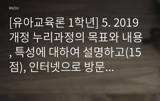 [유아교육론 1학년] 5. 2019 개정 누리과정의 목표와 내용, 특성에 대하여 설명하고(15점), 인터넷으로 방문한 유아교육기관에서 2019 개정 누리과정 실행에서 교사의 역할에 대하여 서술하시오(15점).