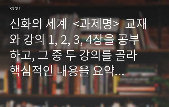 신화의 세계  &lt;과제명&gt;  교재와 강의 1, 2, 3, 4장을 공부하고, 그 중 두 강의를 골라 핵심적인 내용을 요약하여 서술합니다. (A4지 각각 1매, 총 2매)