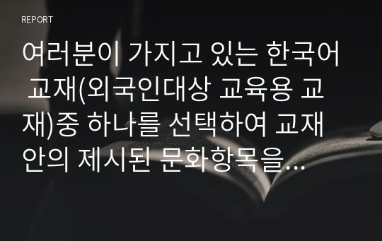 여러분이 가지고 있는 한국어 교재(외국인대상 교육용 교재)중 하나를 선택하여 교재 안의 제시된 문화항목을 정리하고 문화항목이 어떤 방식으로 교재에 제시되어 있는지 조사하여 제출하시오.