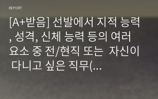 [A+받음] 선발에서 지적 능력, 성격, 신체 능력 등의 여러 요소 중 전/현직 또는  자신이 다니고 싶은 직무(직장)에서 가장 중요시해야 하는  요소가 무엇일지 생각해 보고, 그 이유를 기술하세요.