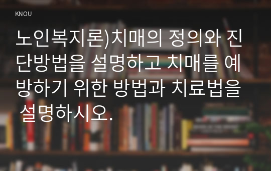 노인복지론)치매의 정의와 진단방법을 설명하고 치매를 예방하기 위한 방법과 치료법을 설명하시오.