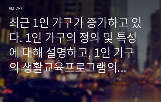 최근 1인 가구가 증가하고 있다. 1인 가구의 정의 및 특성에 대해 설명하고, 1인 가구의 생활교육프로그램의 필요성과 효과적인 교육내용에 대해 구체적으로 기술하시오.