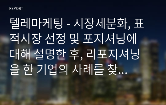 텔레마케팅 - 시장세분화, 표적시장 선정 및 포지셔닝에 대해 설명한 후, 리포지셔닝을 한 기업의 사례를 찾아 본인의 의견을 제시하시오.