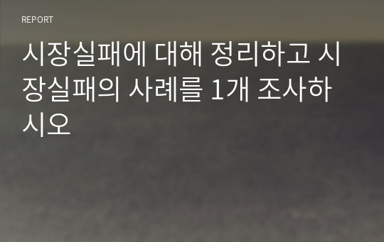 시장실패에 대해 정리하고 시장실패의 사례를 1개 조사하시오