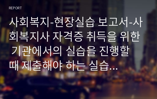 사회복지-현장실습 보고서-사회복지사 자격증 취득을 위한 기관에서의 실습을 진행할 때 제출해야 하는 실습보고서입니다. 노인복지기관을 중심으로 작성하였고 실제 실습을 진행하면서 매일 기록했던 업무와 소감을 참고할 수 있도록 작성했습니다.