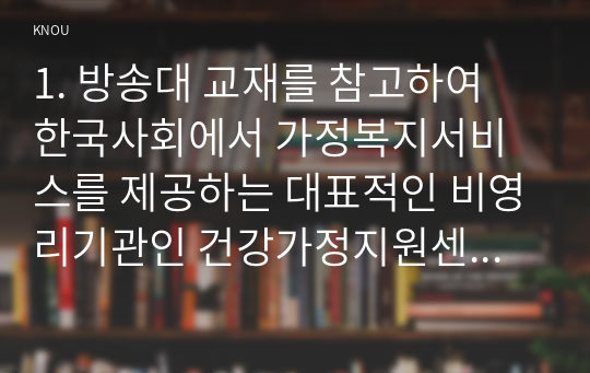 1. 방송대 교재를 참고하여 한국사회에서 가정복지서비스를 제공하는 대표적인 비영리기관인 건강가정지원센터의 의의를 설명하고, 건강가정지원센터 설치의 법적 근거를 구체적으로 제시하시오. 2. 한국건강가정진흥원 홈페이지를 방문하여 주요사업 메뉴에서 가족서비스 지원사업 영역에 포함되는 사업 및 프로그램의 내용을 체계적으로 정리하시오. 3. 학생 본인이 속한 지역사