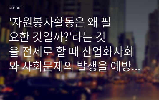 &#039;자원봉사활동은 왜 필요한 것일까?&#039;라는 것을 전제로 할 때 산업화사회와 사회문제의 발생을 예방하기 위한 것이라고 하고 있는데 &quot;왜 현대사회에서 사회문제를 해결하는데 자원봉사활동이 필요한지?&quot;에 의견을 제안해보기.