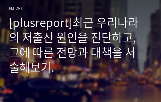 [plusreport]최근 우리나라의 저출산 원인을 진단하고, 그에 따른 전망과 대책을 서술해보기.