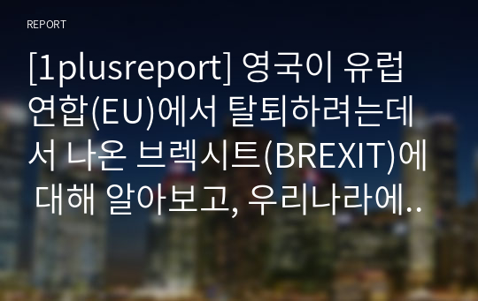 [1plusreport] 영국이 유럽연합(EU)에서 탈퇴하려는데서 나온 브렉시트(BREXIT)에 대해 알아보고, 우리나라에 미치는 영향 및 대응방안에 대해 서술해보기.