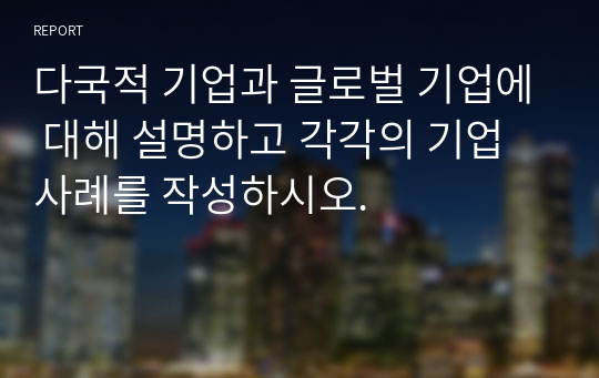 다국적 기업과 글로벌 기업에 대해 설명하고 각각의 기업 사례를 작성하시오.