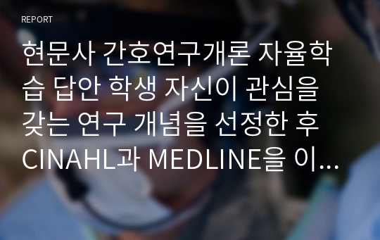 현문사 간호연구개론 자율학습 답안 학생 자신이 관심을 갖는 연구 개념을 선정한 후 CINAHL과 MEDLINE을 이용해서 지난 1년간 관련 문헌을 추적해 보시오. 109~110쪽에 제시한 문헌의 정리 및 보관에서 도서목록, 논문내용, 논문에 대한 연구자 자신의 평가나 의견을 기록해 보시오.