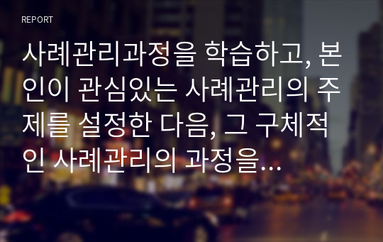 사례관리과정을 학습하고, 본인이 관심있는 사례관리의 주제를 설정한 다음, 그 구체적인 사례관리의 과정을 열거하시오