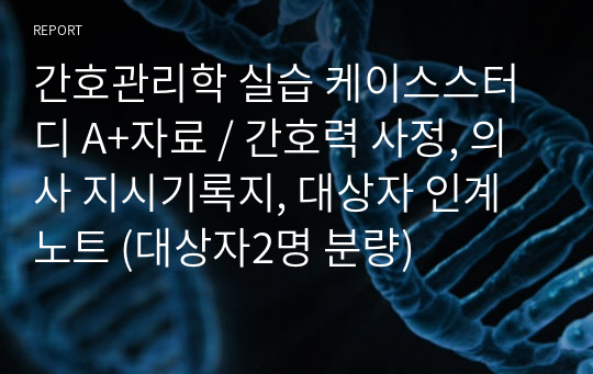 간호관리학 실습 케이스스터디 A+자료 / 간호력 사정, 의사 지시기록지, 대상자 인계노트 (대상자2명 분량)