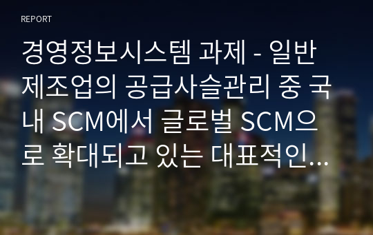 경영정보시스템 과제 - 일반 제조업의 공급사슬관리 중 국내 SCM에서 글로벌 SCM으로 확대되고 있는 대표적인 사례가 애플이었다. 이러한 글로벌 SCM의 특징과 장단점을 분석하고 이를 기존의 전통적 제조업체가 활용할 수 있는 사례를 개발하시오.
