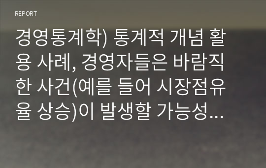 경영통계학) 통계적 개념 활용 사례, 경영자들은 바람직한 사건(예를 들어 시장점유율 상승)이 발생할 가능성을 높이는 한편, 부정적인 사건(예를 들어 매출 목표달성 실패)의 가능성을 낮추기를 원한다. 이처럼 미래를 둘러싼 불확실성을 이해하기 위한 통계적 활용 방법에 대해 논의 해봅시다.