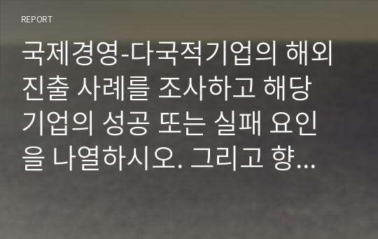 국제경영-다국적기업의 해외진출 사례를 조사하고 해당 기업의 성공 또는 실패 요인을 나열하시오. 그리고 향후 해당 기업이 취해야 할 국제 경영전략을 제시하시오.