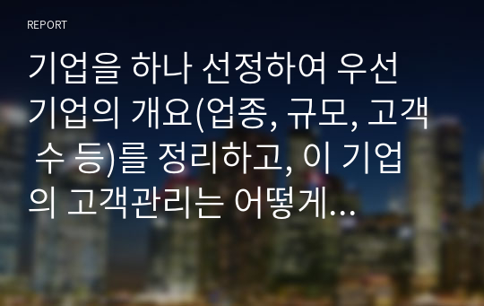 기업을 하나 선정하여 우선 기업의 개요(업종, 규모, 고객 수 등)를 정리하고, 이 기업의 고객관리는 어떻게 하고 있는지(신규고객확보, 기존고객 유지를 위한 고객정보관리)조사한다.