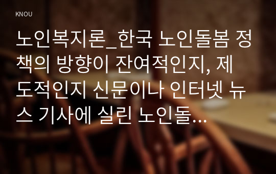 노인복지론_한국 노인돌봄 정책의 방향이 잔여적인지, 제도적인지 신문이나 인터넷 뉴스 기사에 실린 노인돌봄사례를 중심으로 논하고, 이를 해결하기 위해서 사회복지사가 해야 할 일은 무엇인지 논하고자 한다.