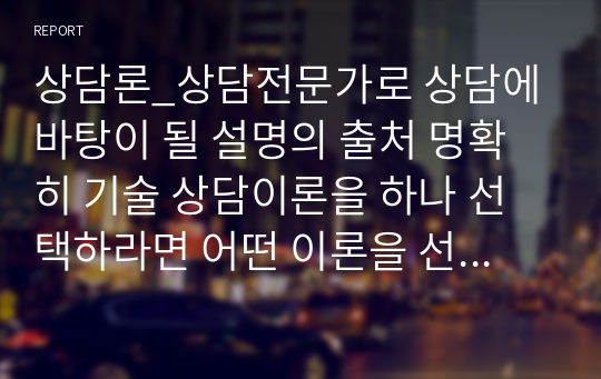 상담론_상담전문가로 상담에 바탕이 될 설명의 출처 명확히 기술 상담이론을 하나 선택하라면 어떤 이론을 선택할 것이며, 선택한 이유를 설명하시오, 그 이론에 대해 설명(창시자, 인간관, 주요개념, 상담기법)을 하고 어떤 대상이나 어떻게 적용하면 좋을지 서술하시오.