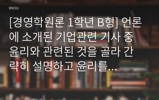 [경영학원론 1학년 B형] 언론에 소개된 기업관련 기사 중 윤리와 관련된 것을 골라 간략히 설명하고 윤리를 보는 네 가지 관점에 준하여 사례를 평가 비판해보시오