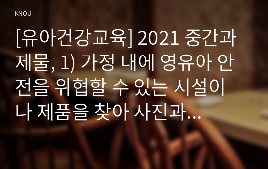 [유아건강교육] 2021 중간과제물, 1) 가정 내에 영유아 안전을 위협할 수 있는 시설이나 제품을 찾아 사진과 함께 제시하고(다섯 군데 이상), 해당 부분을 안전하게 바꾸기 위해 정비하거나 지속적으로 점검할 내용이 무엇인지 각각 기술하시오. 2) 동화를 활용한 활동, 요리활동, 미각활동 중 하나를 선택하여 유아를 위한 식생활 교육 활동을 계획하시오