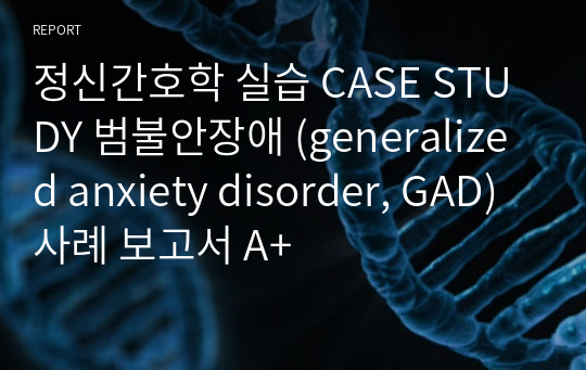 정신간호학 실습 CASE STUDY 범불안장애 (generalized anxiety disorder, GAD) 사례 보고서 A+