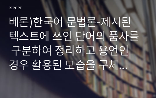 베론)한국어 문법론-제시된 텍스트에 쓰인 단어의 품사를 구분하여 정리하고 용언인 경우 활용된 모습을 구체적으로 분석하여 정리 제출하시오.