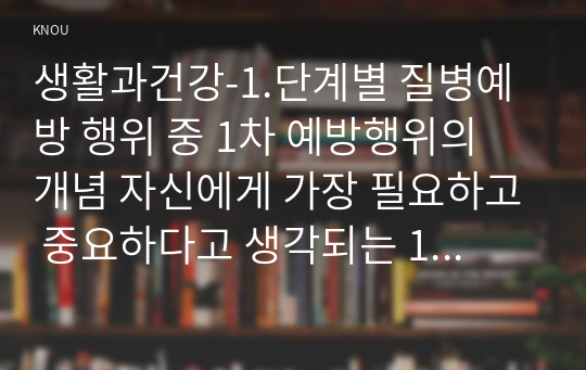 생활과건강-1.단계별 질병예방 행위 중 1차 예방행위의 개념 자신에게 가장 필요하고 중요하다고 생각되는 1차 질병예방행위를 한 가지 선택한 후 그 예방행위의 필요성과 중요성 및 실천방안 2.대표적 허혈성 심장질환인 협심증과 심근경색증 각각의 상태 및 증상 3.말기 치매환자에게 나타날 수 있는 증상 5가지