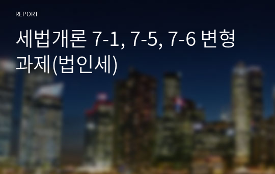 세법개론 7-1, 7-5, 7-6 변형 과제(법인세)