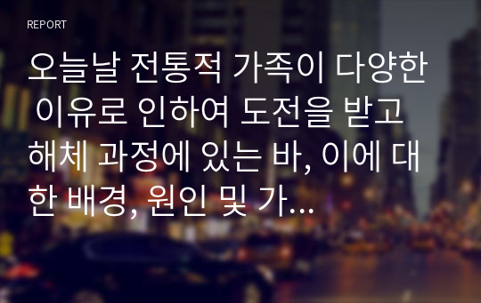 오늘날 전통적 가족이 다양한 이유로 인하여 도전을 받고 해체 과정에 있는 바, 이에 대한 배경, 원인 및 가족을 이해하는 관점에 대해 각자가 고민해 봅시다