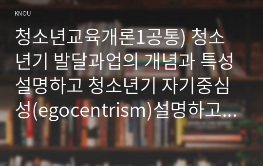 청소년교육개론1공통) 청소년기 발달과업의 개념과 특성설명하고 청소년기 자기중심성(egocentrism)설명하고 대응방안 논하시오0k