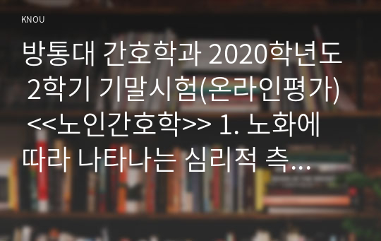 방통대 간호학과 2020학년도 2학기 기말시험(온라인평가) &lt;&lt;노인간호학&gt;&gt; 1. 노화에 따라 나타나는 심리적 측면의 특징적 변화를 6가지 쓰시오.  2. 노화에 대한 생물학적 이론 중 대사산물 축적이론을 상세히 설명하시오.