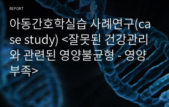 아동간호학실습 사례연구(case study) &lt;잘못된 건강관리와 관련된 영양불균형 - 영양부족&gt;