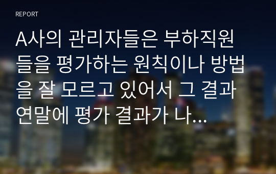 A사의 관리자들은 부하직원들을 평가하는 원칙이나 방법을 잘 모르고 있어서 그 결과 연말에 평가 결과가 나오면 자신들이 제대로 평가받지 못했다고 불만을 갖는 구성원들이 매우 많은 상황이다. 이 회사 인사팀에 속한 자의 입장에서 이러한 관리자 평가에 문제를 심각하게 생각하여 관리자의 평가 역량을 높이고자 하는 제반 방법(예, 역량 평가, 교육, 코칭, 모니터링